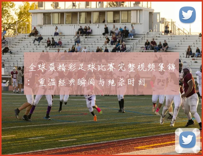 全球最精彩足球比赛完整视频集锦:重温经典瞬间与绝杀时刻