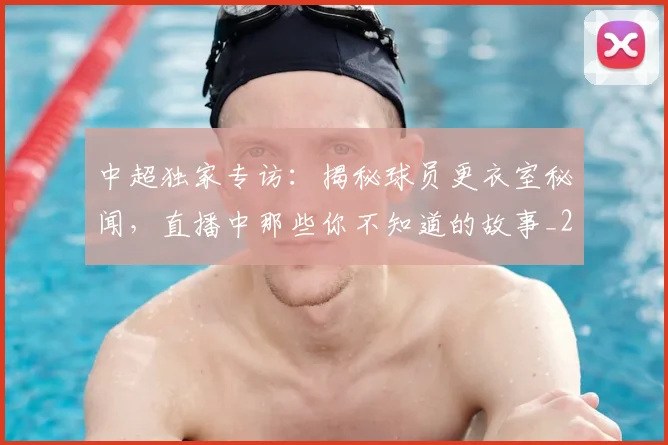 中超独家专访：揭秘球员更衣室秘闻，直播中那些你不知道的故事_20260610190434