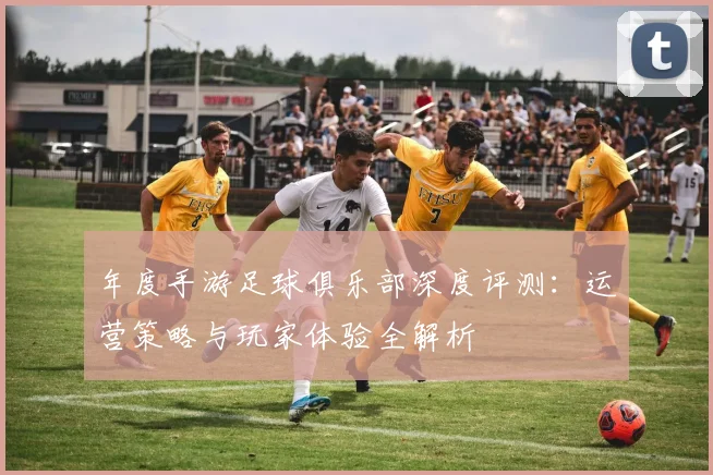 年度手游足球俱乐部深度评测：运营策略与玩家体验全解析