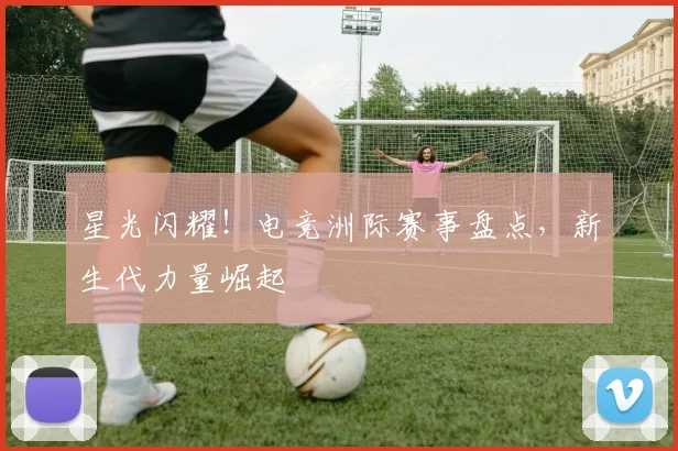 星光闪耀！电竞洲际赛事盘点，新生代力量崛起