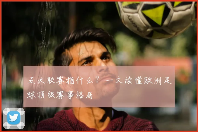 五大联赛指什么？一文读懂欧洲足球顶级赛事格局