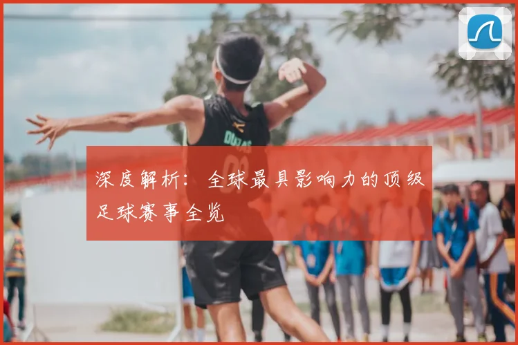 深度解析：全球最具影响力的顶级足球赛事全览