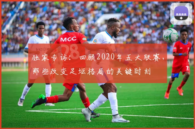 独家专访：回顾2020年五大联赛，那些改变足坛格局的关键时刻