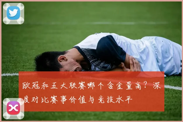 欧冠和五大联赛哪个含金量高？深度对比赛事价值与竞技水平