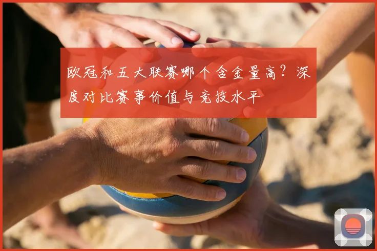 欧冠和五大联赛哪个含金量高?深度对比赛事价值与竞技水平