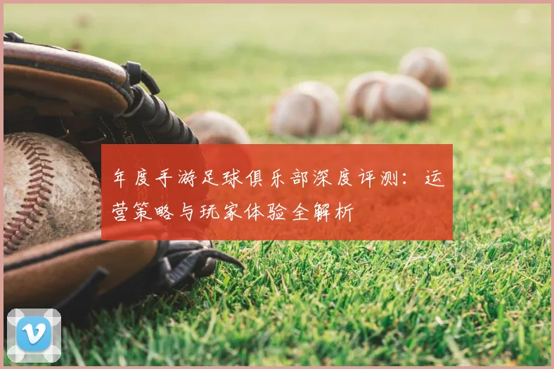 年度手游足球俱乐部深度评测：运营策略与玩家体验全解析