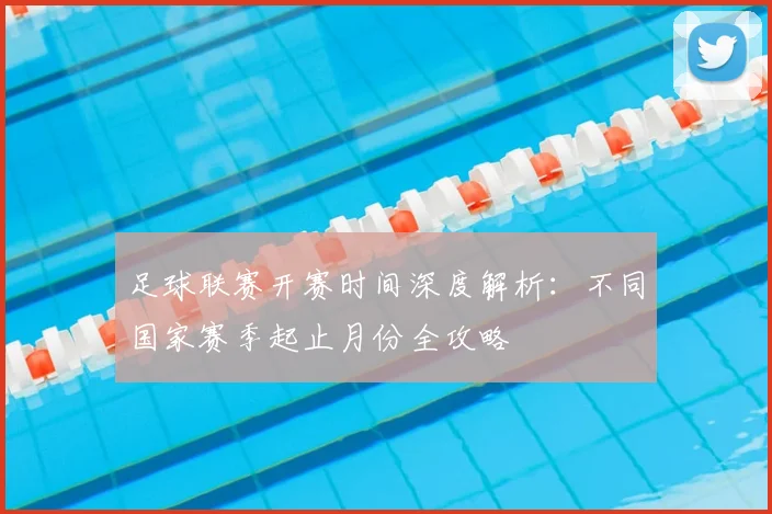 足球联赛开赛时间深度解析：不同国家赛季起止月份全攻略