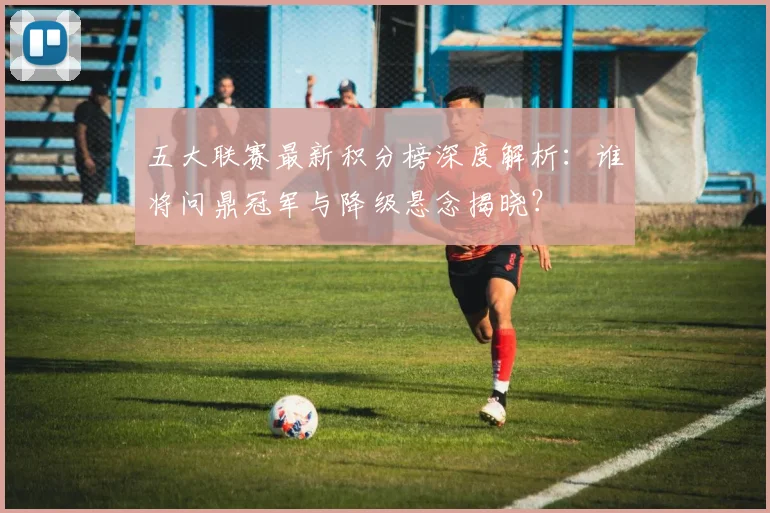 五大联赛最新积分榜深度解析:谁将问鼎冠军与降级悬念揭晓?